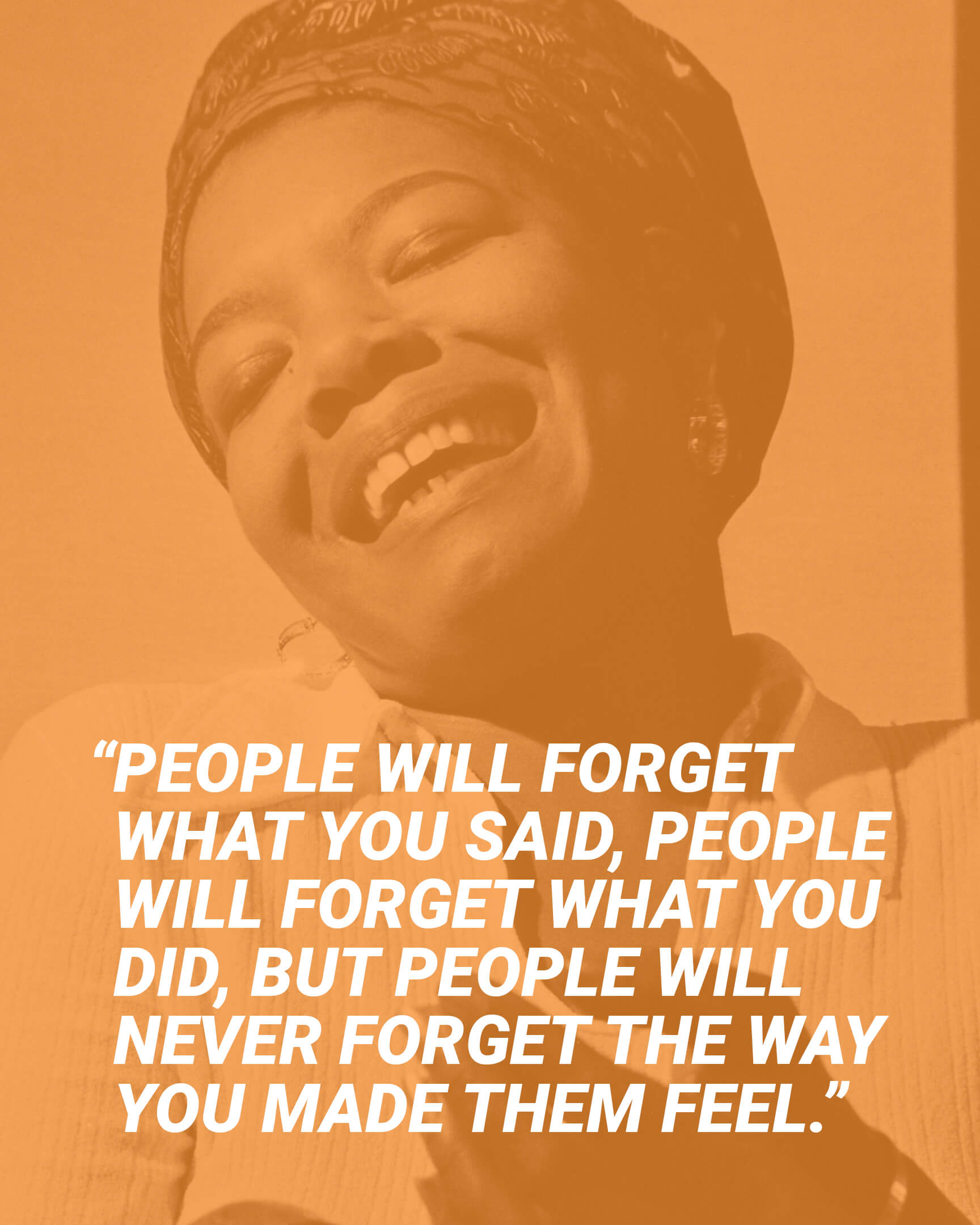 “People will forget what you said, people will forget what you did, but people will never forget the way you made them feel.” - Maya Angelou